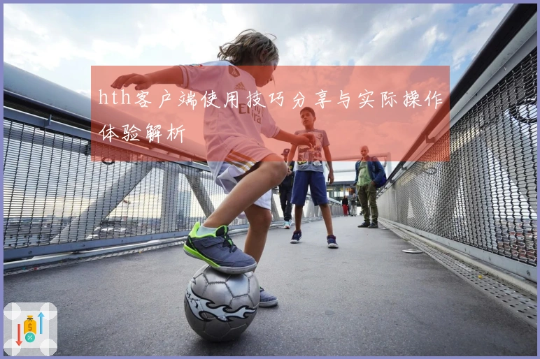hth客户端使用技巧分享与实际操作体验解析